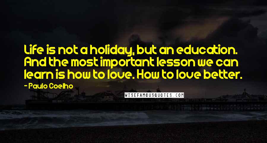 Paulo Coelho Quotes: Life is not a holiday, but an education. And the most important lesson we can learn is how to love. How to love better.