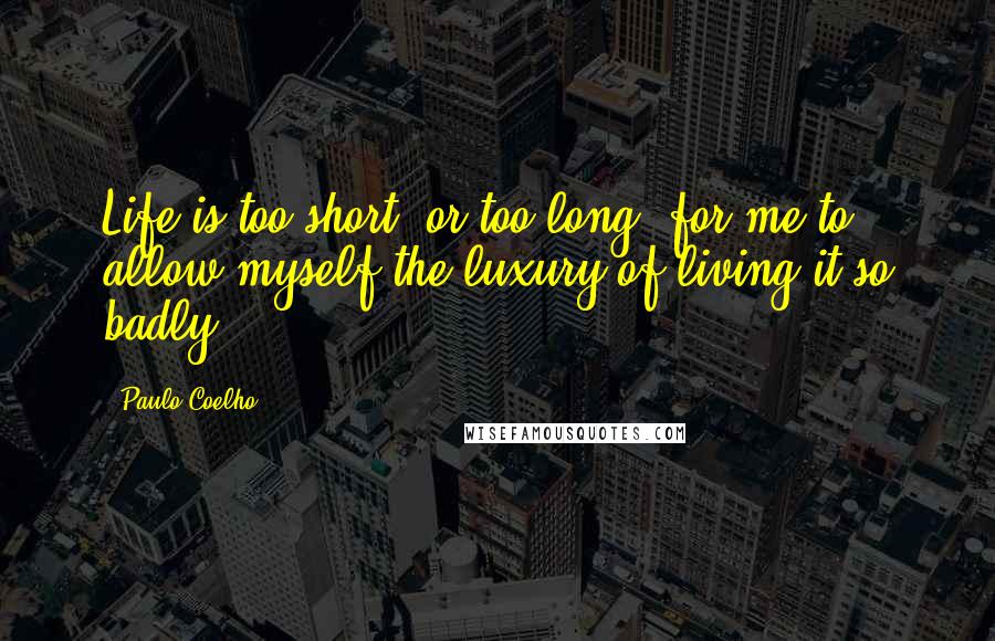 Paulo Coelho Quotes: Life is too short, or too long, for me to allow myself the luxury of living it so badly.