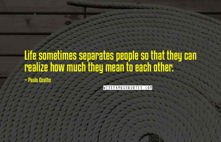 Paulo Coelho Quotes: Life sometimes separates people so that they can realize how much they mean to each other.