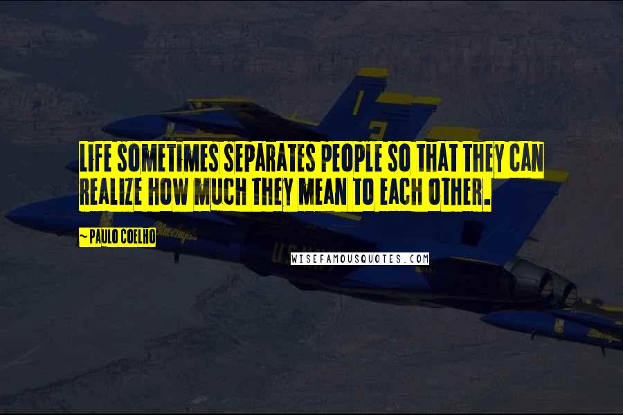 Paulo Coelho Quotes: Life sometimes separates people so that they can realize how much they mean to each other.