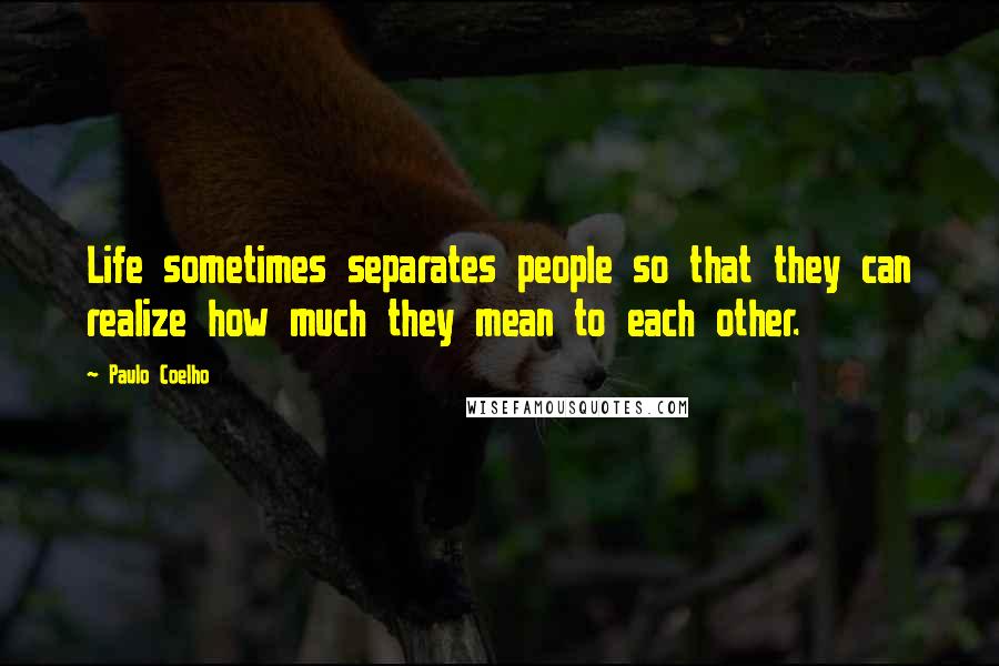 Paulo Coelho Quotes: Life sometimes separates people so that they can realize how much they mean to each other.