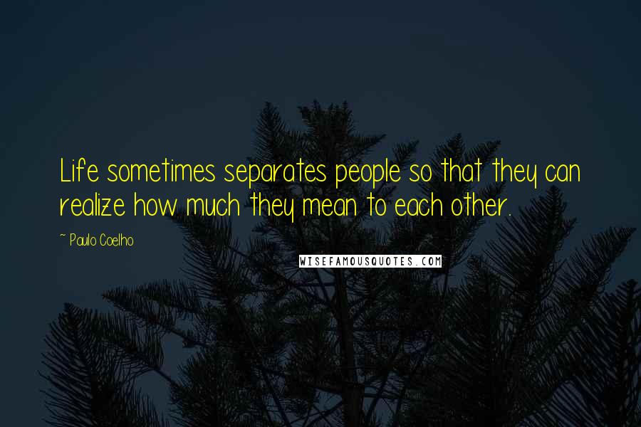 Paulo Coelho Quotes: Life sometimes separates people so that they can realize how much they mean to each other.