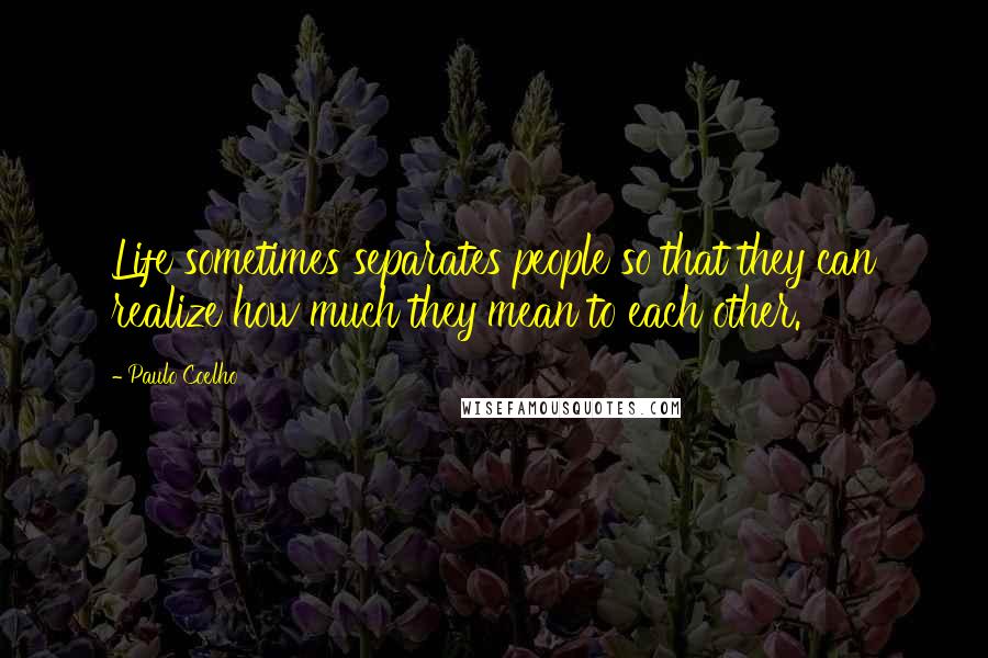 Paulo Coelho Quotes: Life sometimes separates people so that they can realize how much they mean to each other.