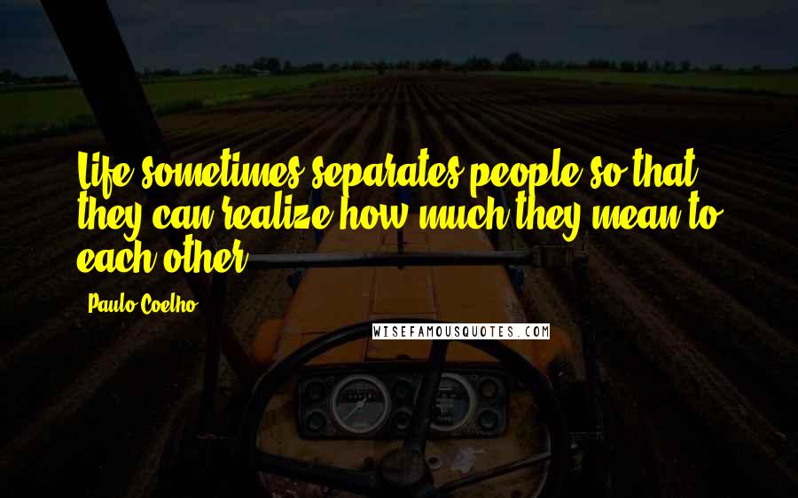 Paulo Coelho Quotes: Life sometimes separates people so that they can realize how much they mean to each other.