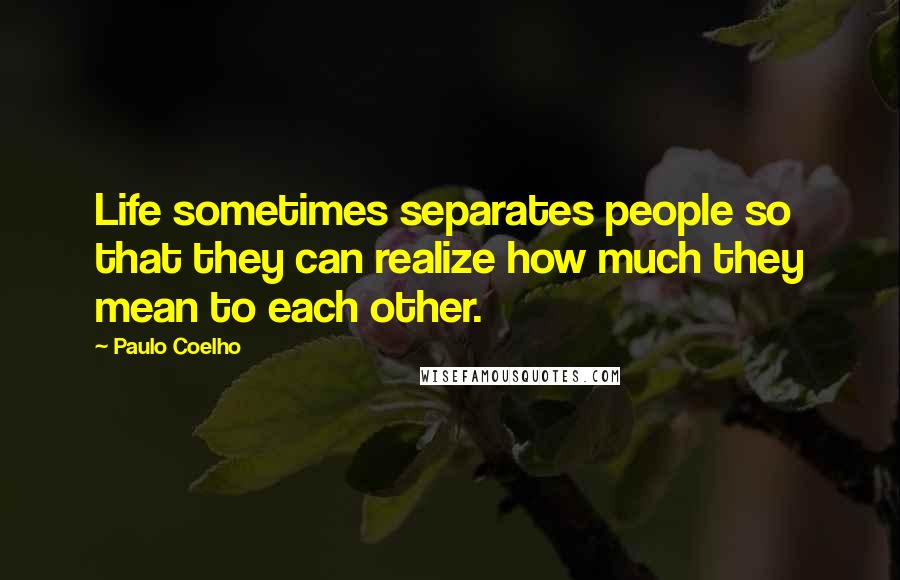 Paulo Coelho Quotes: Life sometimes separates people so that they can realize how much they mean to each other.