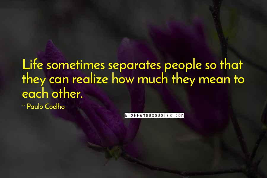 Paulo Coelho Quotes: Life sometimes separates people so that they can realize how much they mean to each other.