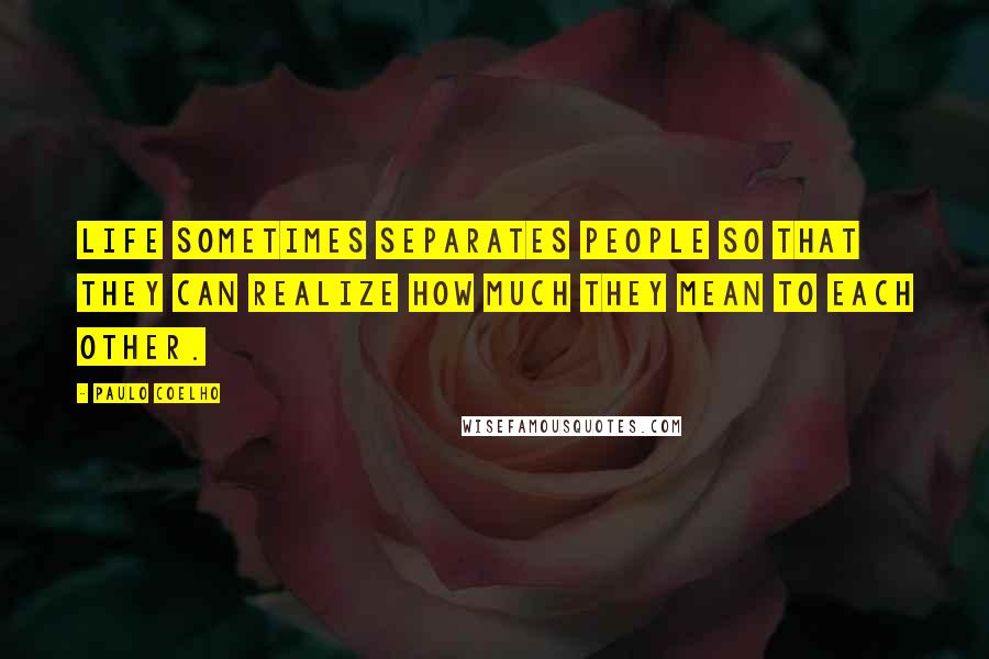 Paulo Coelho Quotes: Life sometimes separates people so that they can realize how much they mean to each other.