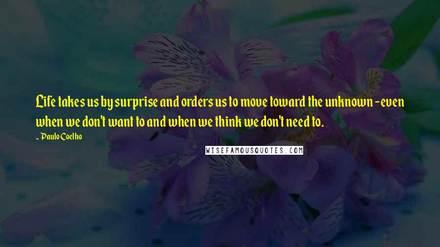 Paulo Coelho Quotes: Life takes us by surprise and orders us to move toward the unknown -even when we don't want to and when we think we don't need to.