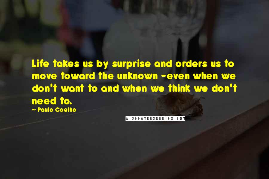 Paulo Coelho Quotes: Life takes us by surprise and orders us to move toward the unknown -even when we don't want to and when we think we don't need to.
