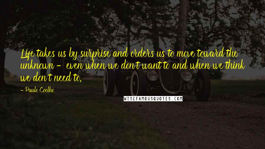 Paulo Coelho Quotes: Life takes us by surprise and orders us to move toward the unknown -even when we don't want to and when we think we don't need to.