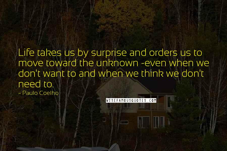 Paulo Coelho Quotes: Life takes us by surprise and orders us to move toward the unknown -even when we don't want to and when we think we don't need to.