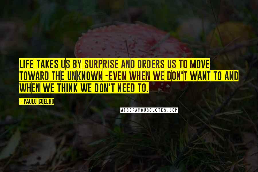 Paulo Coelho Quotes: Life takes us by surprise and orders us to move toward the unknown -even when we don't want to and when we think we don't need to.