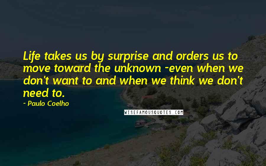 Paulo Coelho Quotes: Life takes us by surprise and orders us to move toward the unknown -even when we don't want to and when we think we don't need to.