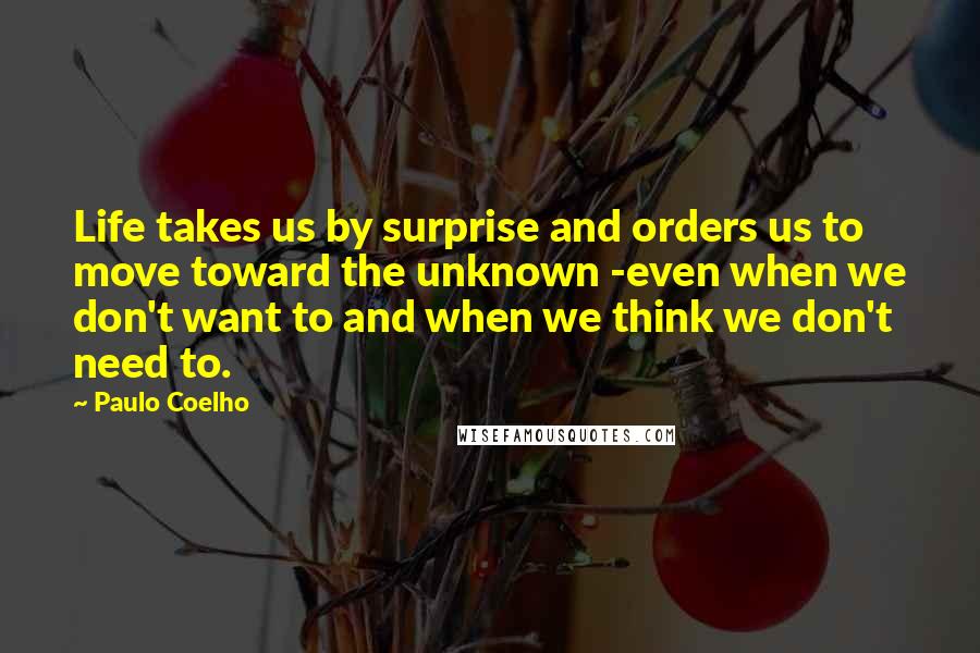 Paulo Coelho Quotes: Life takes us by surprise and orders us to move toward the unknown -even when we don't want to and when we think we don't need to.