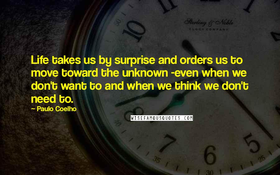 Paulo Coelho Quotes: Life takes us by surprise and orders us to move toward the unknown -even when we don't want to and when we think we don't need to.