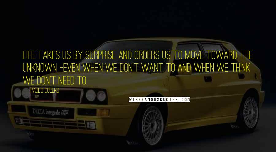 Paulo Coelho Quotes: Life takes us by surprise and orders us to move toward the unknown -even when we don't want to and when we think we don't need to.