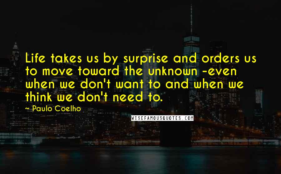 Paulo Coelho Quotes: Life takes us by surprise and orders us to move toward the unknown -even when we don't want to and when we think we don't need to.