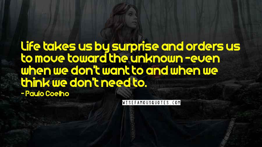 Paulo Coelho Quotes: Life takes us by surprise and orders us to move toward the unknown -even when we don't want to and when we think we don't need to.