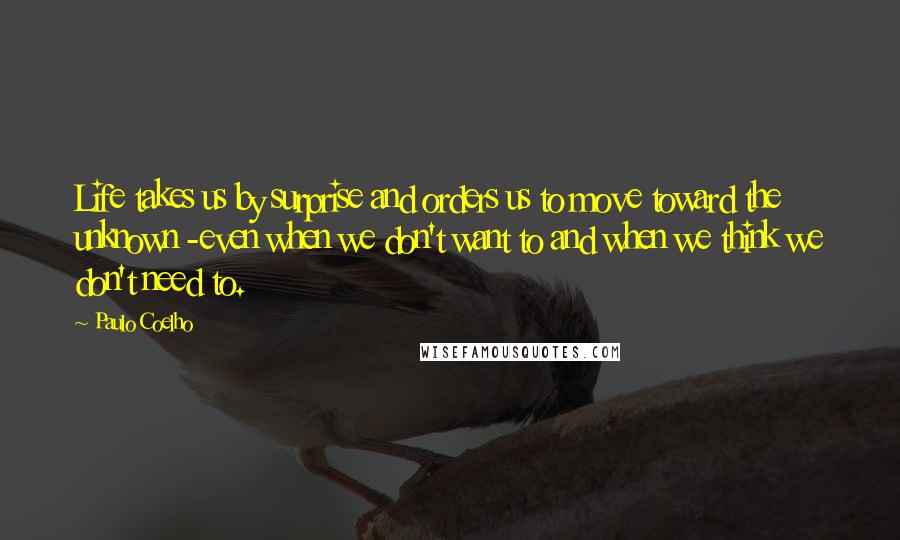 Paulo Coelho Quotes: Life takes us by surprise and orders us to move toward the unknown -even when we don't want to and when we think we don't need to.