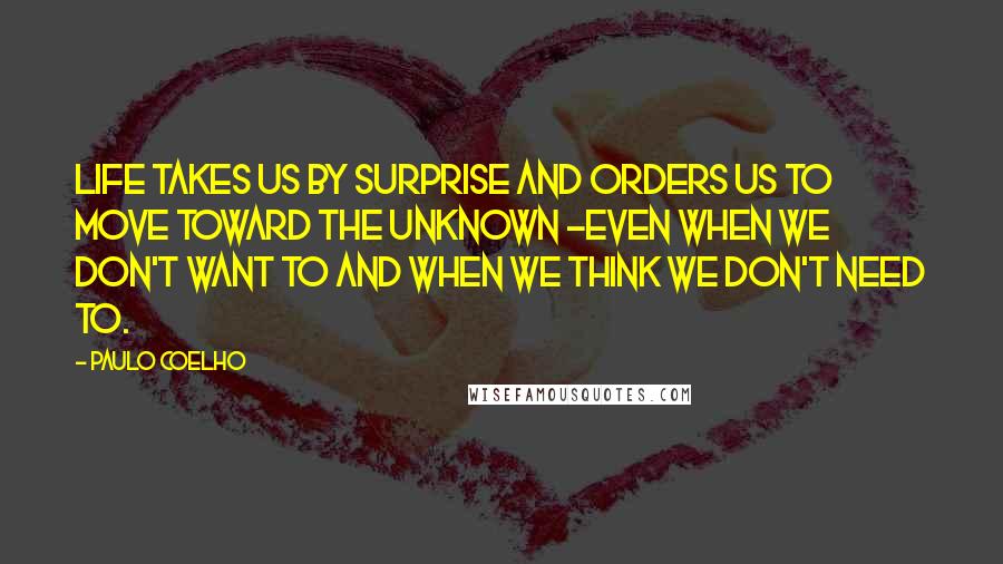 Paulo Coelho Quotes: Life takes us by surprise and orders us to move toward the unknown -even when we don't want to and when we think we don't need to.