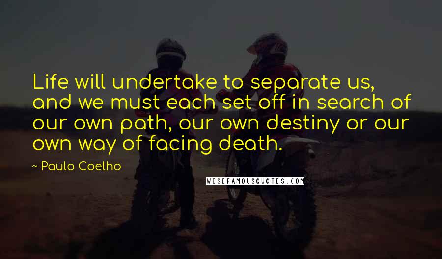 Paulo Coelho Quotes: Life will undertake to separate us, and we must each set off in search of our own path, our own destiny or our own way of facing death.