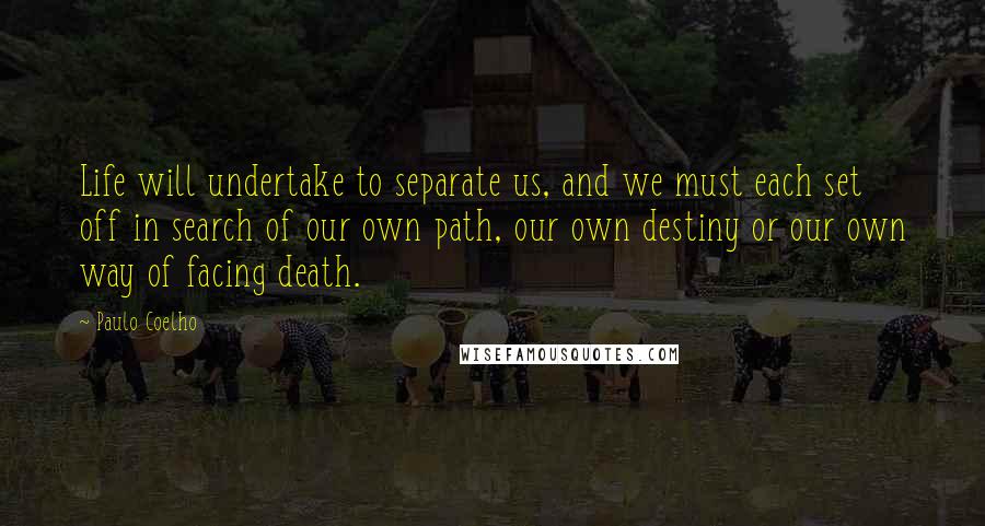 Paulo Coelho Quotes: Life will undertake to separate us, and we must each set off in search of our own path, our own destiny or our own way of facing death.