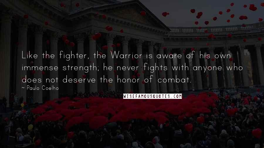 Paulo Coelho Quotes: Like the fighter, the Warrior is aware of his own immense strength; he never fights with anyone who does not deserve the honor of combat.