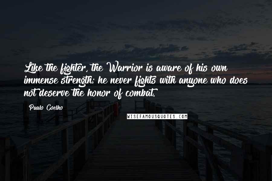 Paulo Coelho Quotes: Like the fighter, the Warrior is aware of his own immense strength; he never fights with anyone who does not deserve the honor of combat.