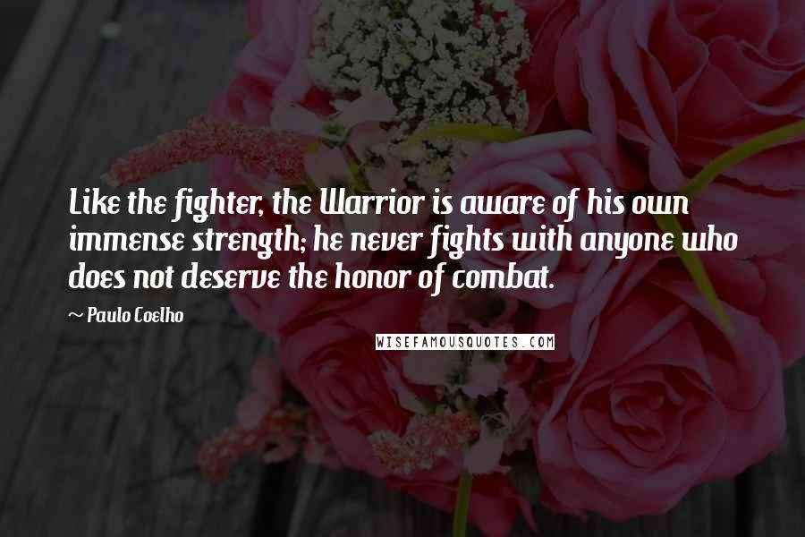 Paulo Coelho Quotes: Like the fighter, the Warrior is aware of his own immense strength; he never fights with anyone who does not deserve the honor of combat.