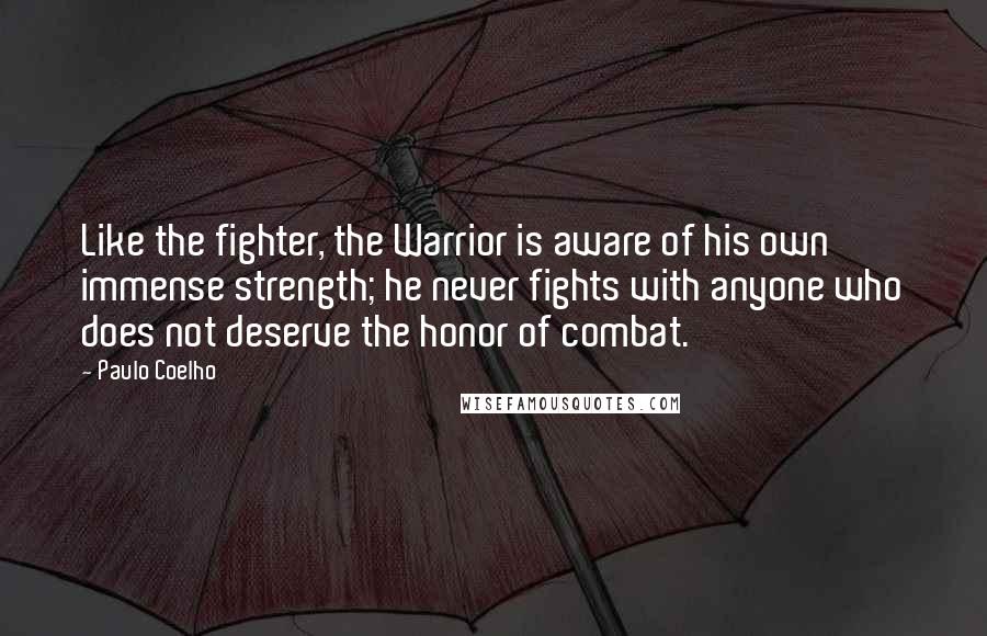 Paulo Coelho Quotes: Like the fighter, the Warrior is aware of his own immense strength; he never fights with anyone who does not deserve the honor of combat.