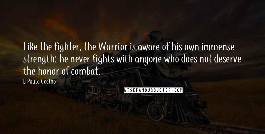 Paulo Coelho Quotes: Like the fighter, the Warrior is aware of his own immense strength; he never fights with anyone who does not deserve the honor of combat.