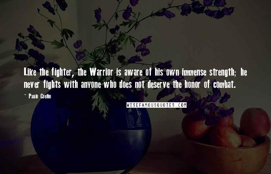 Paulo Coelho Quotes: Like the fighter, the Warrior is aware of his own immense strength; he never fights with anyone who does not deserve the honor of combat.