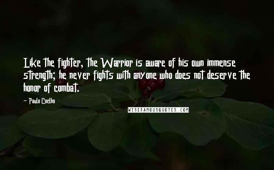 Paulo Coelho Quotes: Like the fighter, the Warrior is aware of his own immense strength; he never fights with anyone who does not deserve the honor of combat.