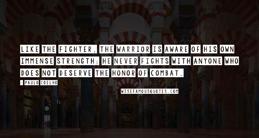 Paulo Coelho Quotes: Like the fighter, the Warrior is aware of his own immense strength; he never fights with anyone who does not deserve the honor of combat.