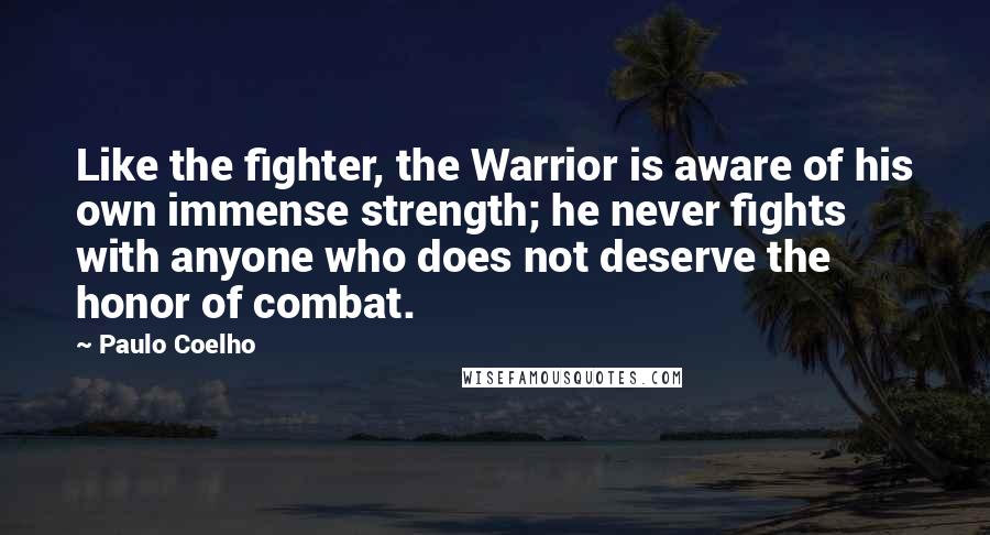 Paulo Coelho Quotes: Like the fighter, the Warrior is aware of his own immense strength; he never fights with anyone who does not deserve the honor of combat.