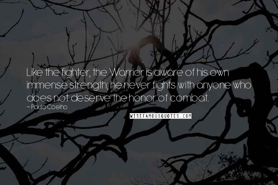Paulo Coelho Quotes: Like the fighter, the Warrior is aware of his own immense strength; he never fights with anyone who does not deserve the honor of combat.
