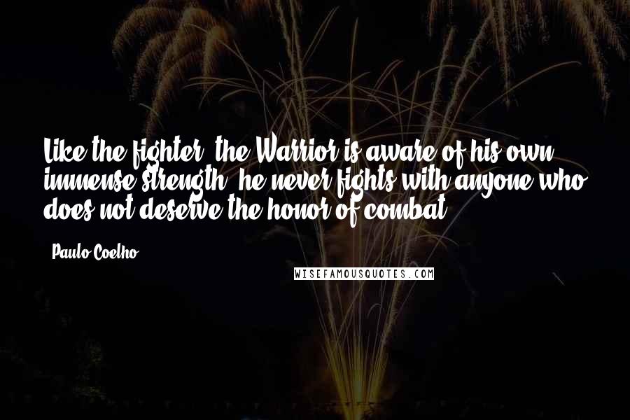Paulo Coelho Quotes: Like the fighter, the Warrior is aware of his own immense strength; he never fights with anyone who does not deserve the honor of combat.