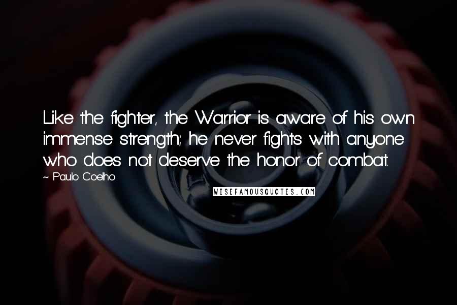 Paulo Coelho Quotes: Like the fighter, the Warrior is aware of his own immense strength; he never fights with anyone who does not deserve the honor of combat.