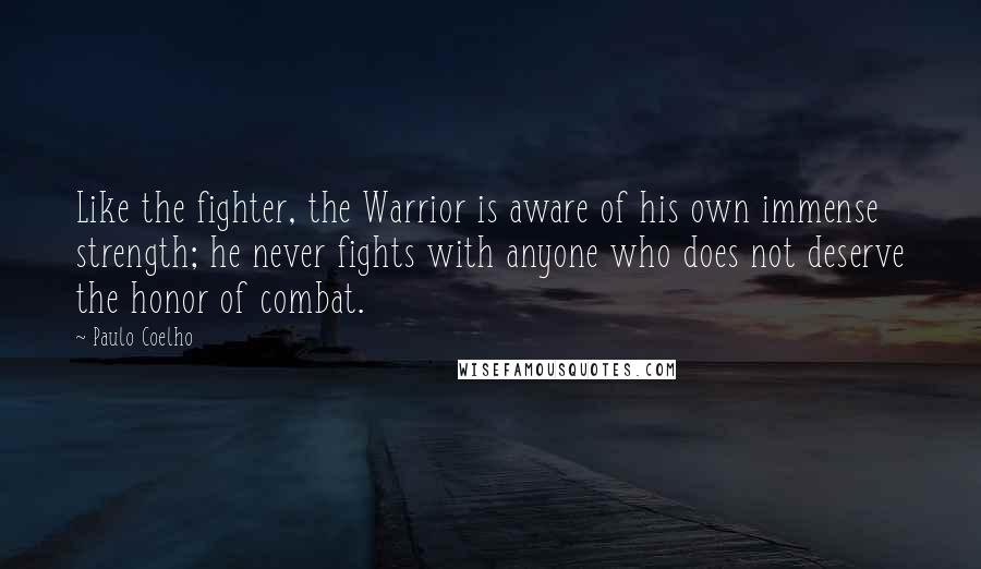 Paulo Coelho Quotes: Like the fighter, the Warrior is aware of his own immense strength; he never fights with anyone who does not deserve the honor of combat.