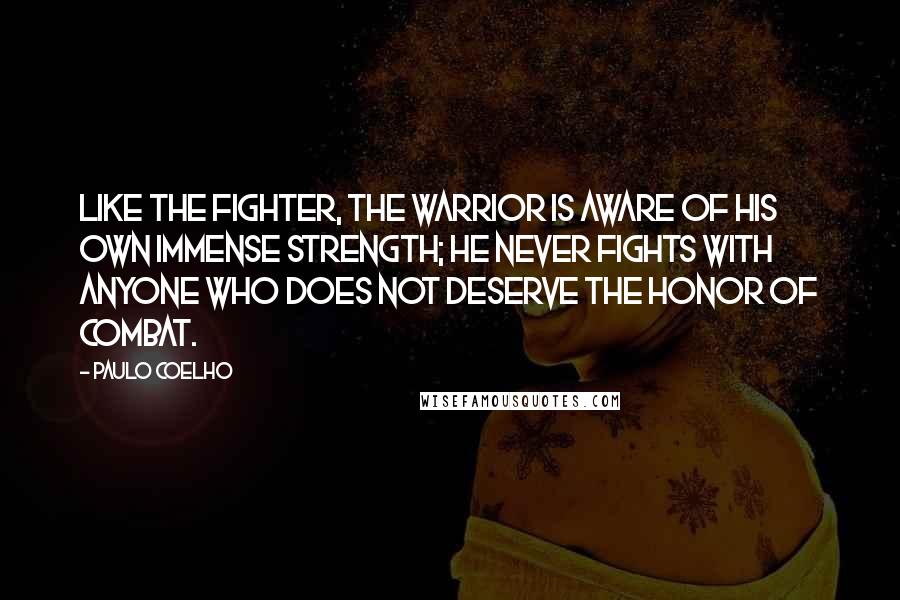 Paulo Coelho Quotes: Like the fighter, the Warrior is aware of his own immense strength; he never fights with anyone who does not deserve the honor of combat.
