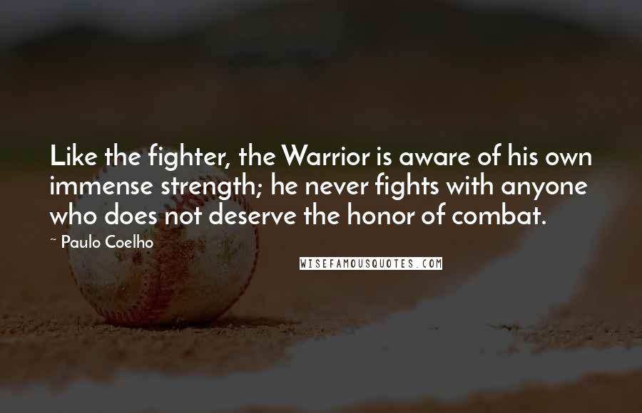 Paulo Coelho Quotes: Like the fighter, the Warrior is aware of his own immense strength; he never fights with anyone who does not deserve the honor of combat.