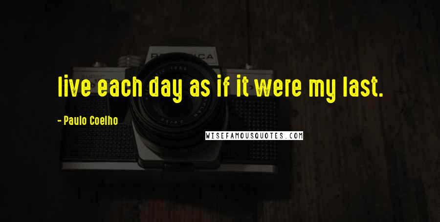Paulo Coelho Quotes: live each day as if it were my last.