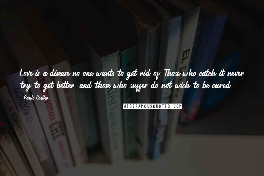 Paulo Coelho Quotes: Love is a disease no one wants to get rid of. Those who catch it never try to get better, and those who suffer do not wish to be cured.