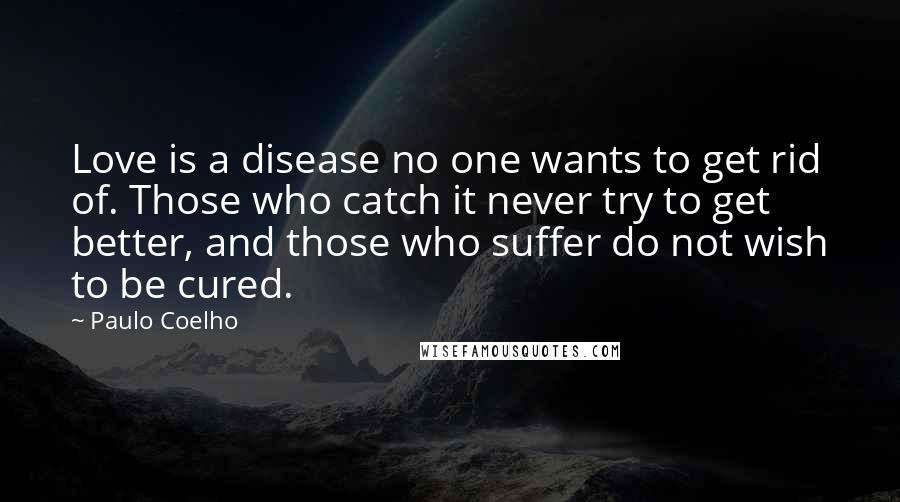 Paulo Coelho Quotes: Love is a disease no one wants to get rid of. Those who catch it never try to get better, and those who suffer do not wish to be cured.