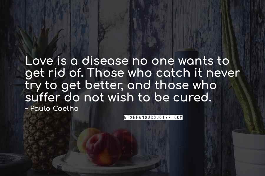 Paulo Coelho Quotes: Love is a disease no one wants to get rid of. Those who catch it never try to get better, and those who suffer do not wish to be cured.