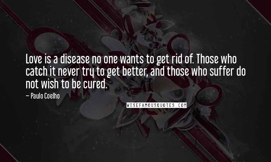 Paulo Coelho Quotes: Love is a disease no one wants to get rid of. Those who catch it never try to get better, and those who suffer do not wish to be cured.