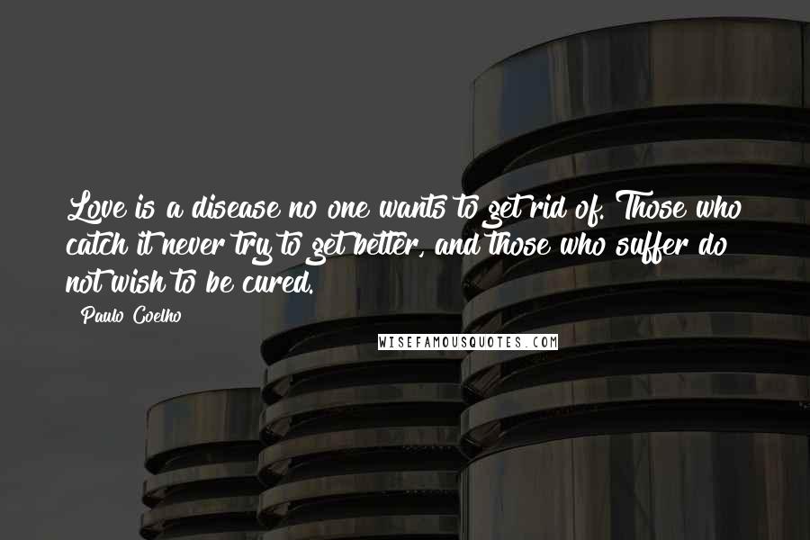 Paulo Coelho Quotes: Love is a disease no one wants to get rid of. Those who catch it never try to get better, and those who suffer do not wish to be cured.