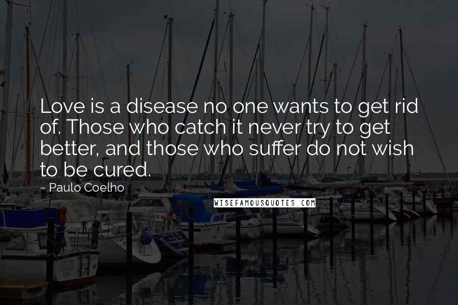 Paulo Coelho Quotes: Love is a disease no one wants to get rid of. Those who catch it never try to get better, and those who suffer do not wish to be cured.