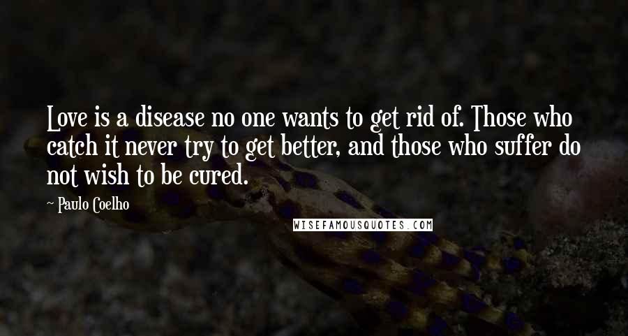 Paulo Coelho Quotes: Love is a disease no one wants to get rid of. Those who catch it never try to get better, and those who suffer do not wish to be cured.