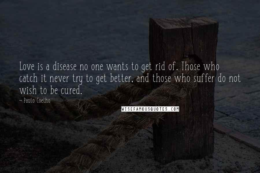 Paulo Coelho Quotes: Love is a disease no one wants to get rid of. Those who catch it never try to get better, and those who suffer do not wish to be cured.